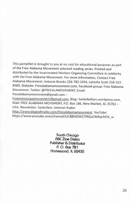This pamphlet is brought to you at no cost for educational purposes as part of the Free Alabama Movement selected reading series. Printed and distributed by the Incarcerated Workers Organizing Committee in solidarity with the Free Alabama Movement. For more information, Contact Free Alabama Movement: Antonia Brooks 256-783-1044, Latosha Scott 334-322- 8989, Website: Freealabamamovement.com, Facebook group: Free Alabama. Movement, Twitter @FREEALAMOVEMENT, Email freealabamamovement@gmail.com ~ Ereemississippimovement@gmail.com, Blog: Sankofadfam.wordpress.com, Mail: FREE ALABAMA MOVEMENT, P.O. B0x 186, New Market, AL 35761 USA, Newsletter: Sankofam, Internet Radio:  ttp://weew blogtalkradio.com/freealabamamovement, YouTube: https://wwweyoutube.com/channel/ UCSBhKOWZ7PKGATMPRLMTA w  South Chi ABCZine Disto Publisher & Distributor P. 0. Box 721 Homewood, IL 60430 